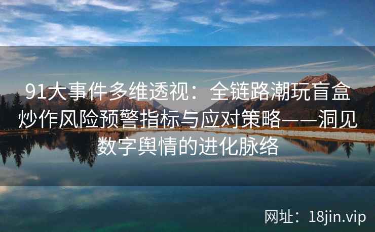 91大事件多维透视：全链路潮玩盲盒炒作风险预警指标与应对策略——洞见数字舆情的进化脉络