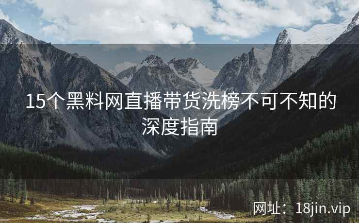 15个黑料网直播带货洗榜不可不知的深度指南