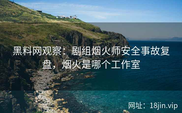 黑料网观察：剧组烟火师安全事故复盘，烟火是哪个工作室