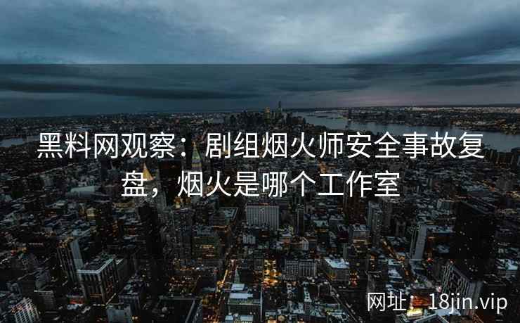 黑料网观察：剧组烟火师安全事故复盘，烟火是哪个工作室