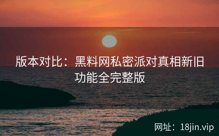 版本对比：黑料网私密派对真相新旧功能全完整版
