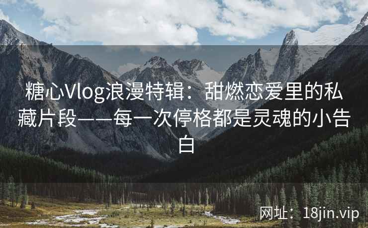 糖心Vlog浪漫特辑：甜燃恋爱里的私藏片段——每一次停格都是灵魂的小告白