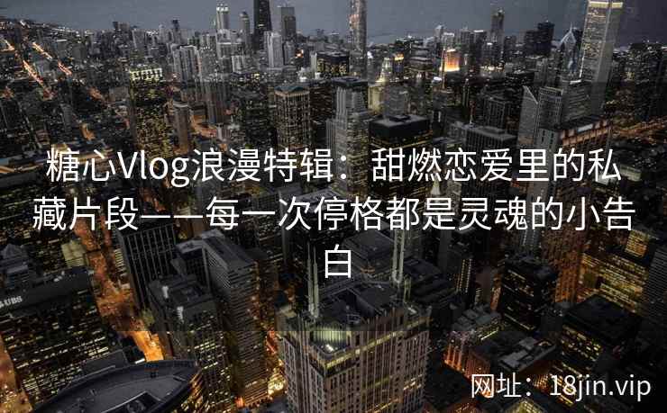 糖心Vlog浪漫特辑：甜燃恋爱里的私藏片段——每一次停格都是灵魂的小告白
