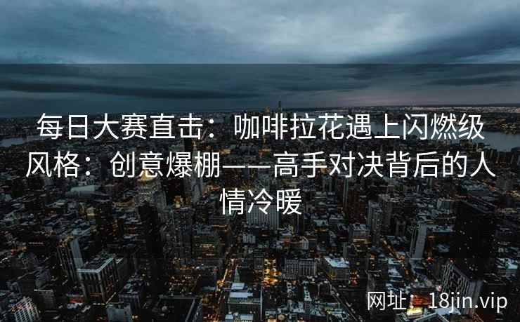 每日大赛直击：咖啡拉花遇上闪燃级风格：创意爆棚——高手对决背后的人情冷暖