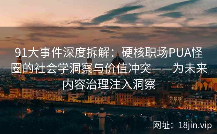 91大事件深度拆解：硬核职场PUA怪圈的社会学洞察与价值冲突——为未来内容治理注入洞察