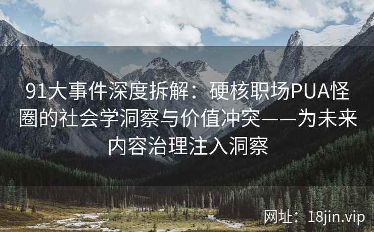91大事件深度拆解：硬核职场PUA怪圈的社会学洞察与价值冲突——为未来内容治理注入洞察