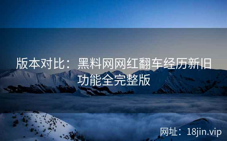 版本对比：黑料网网红翻车经历新旧功能全完整版