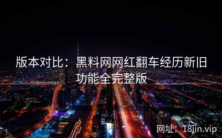 版本对比：黑料网网红翻车经历新旧功能全完整版