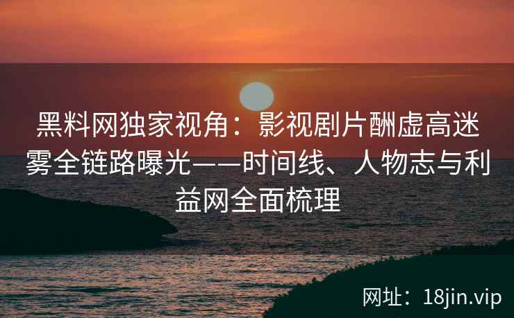 黑料网独家视角：影视剧片酬虚高迷雾全链路曝光——时间线、人物志与利益网全面梳理