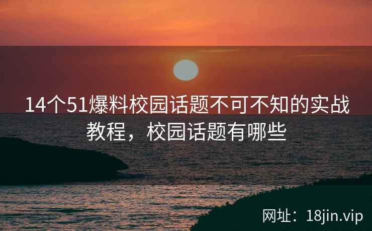 14个51爆料校园话题不可不知的实战教程，校园话题有哪些