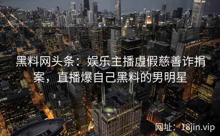 黑料网头条：娱乐主播虚假慈善诈捐案，直播爆自己黑料的男明星