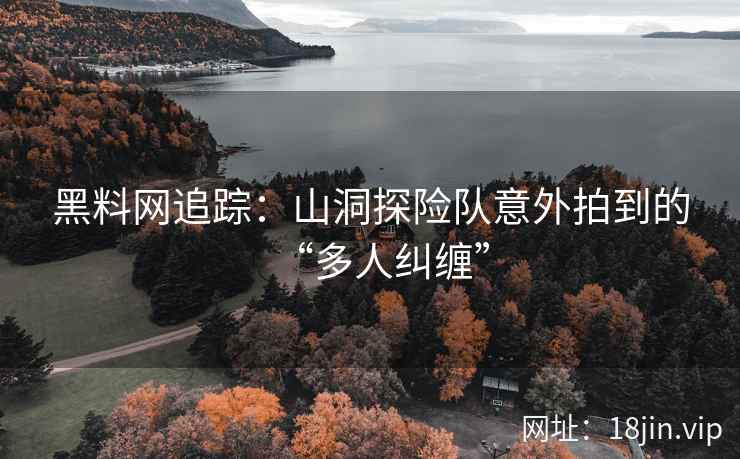 黑料网追踪：山洞探险队意外拍到的“多人纠缠”