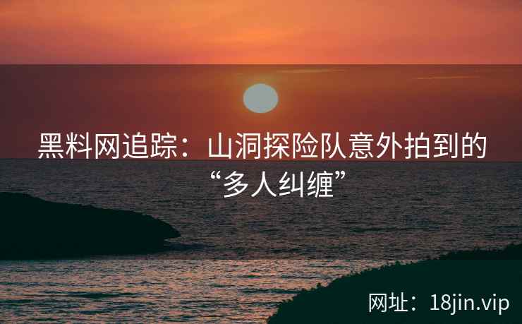黑料网追踪：山洞探险队意外拍到的“多人纠缠”