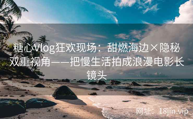 糖心Vlog狂欢现场：甜燃海边×隐秘双重视角——把慢生活拍成浪漫电影长镜头