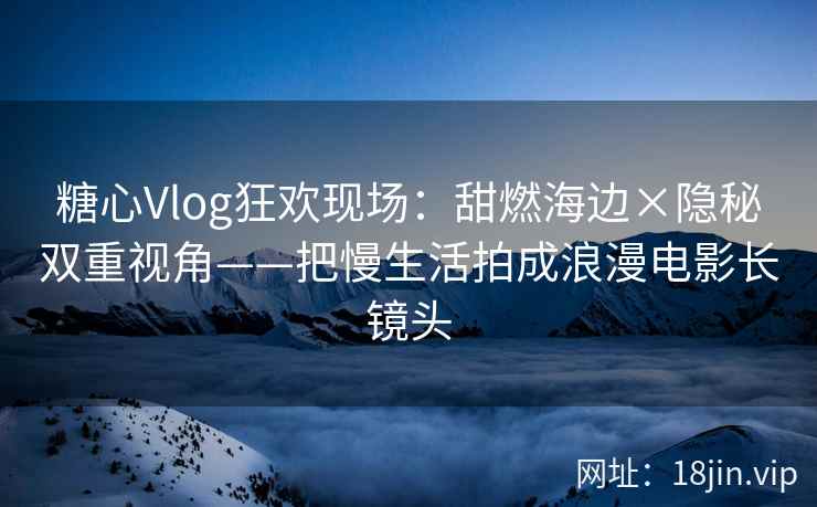 糖心Vlog狂欢现场：甜燃海边×隐秘双重视角——把慢生活拍成浪漫电影长镜头