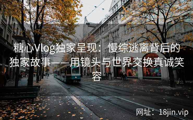 糖心Vlog独家呈现：慢综逃离背后的独家故事——用镜头与世界交换真诚笑容