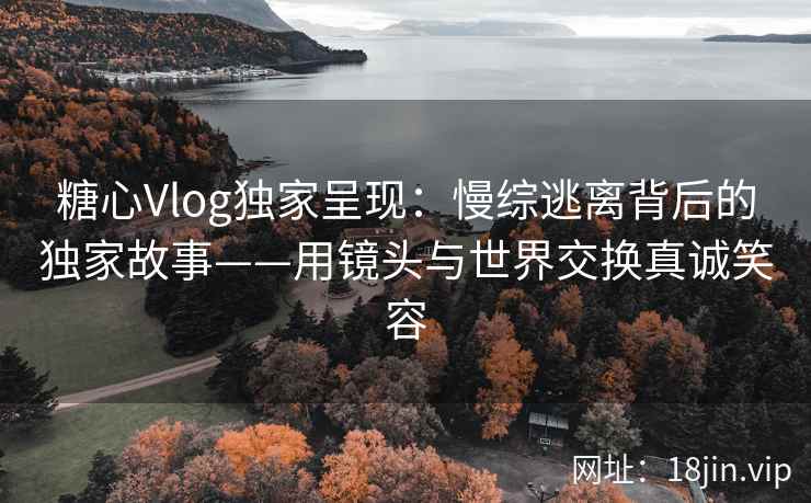 糖心Vlog独家呈现：慢综逃离背后的独家故事——用镜头与世界交换真诚笑容