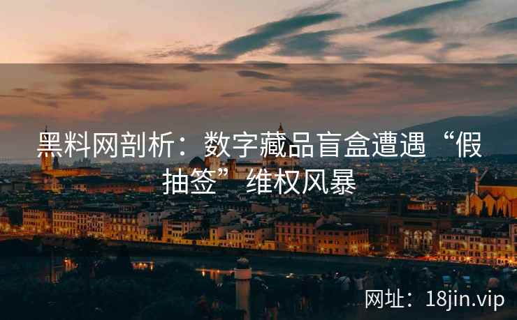 黑料网剖析：数字藏品盲盒遭遇“假抽签”维权风暴