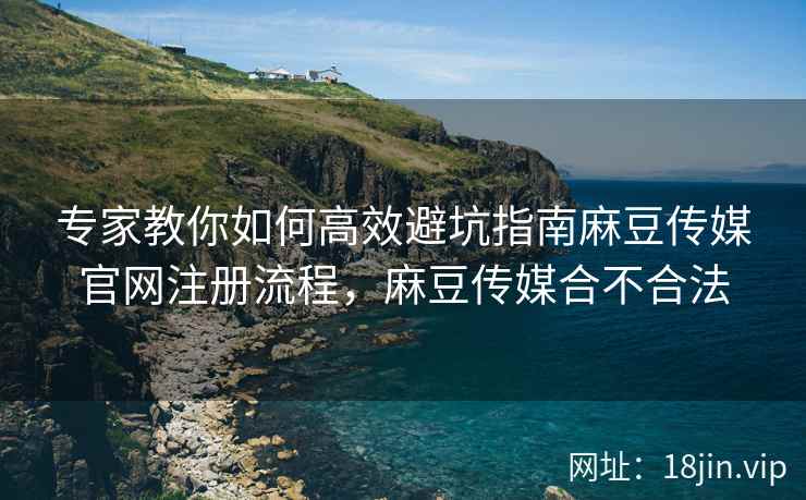 专家教你如何高效避坑指南麻豆传媒官网注册流程，麻豆传媒合不合法