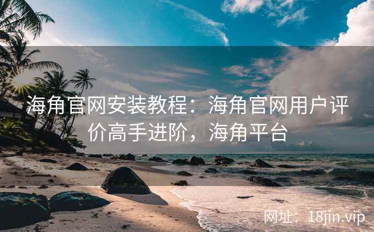 海角官网安装教程：海角官网用户评价高手进阶，海角平台