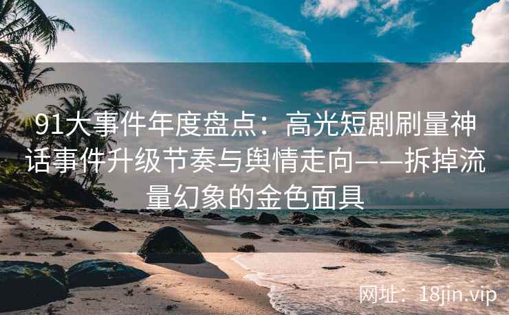 91大事件年度盘点：高光短剧刷量神话事件升级节奏与舆情走向——拆掉流量幻象的金色面具