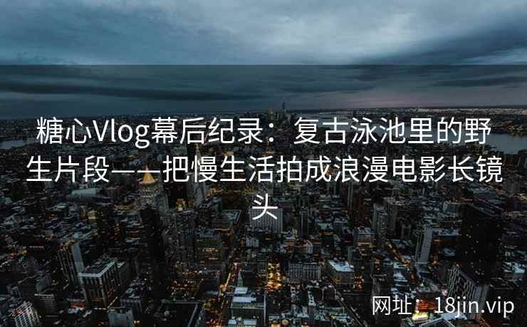 糖心Vlog幕后纪录：复古泳池里的野生片段——把慢生活拍成浪漫电影长镜头