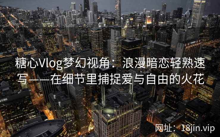 糖心Vlog梦幻视角：浪漫暗恋轻熟速写——在细节里捕捉爱与自由的火花