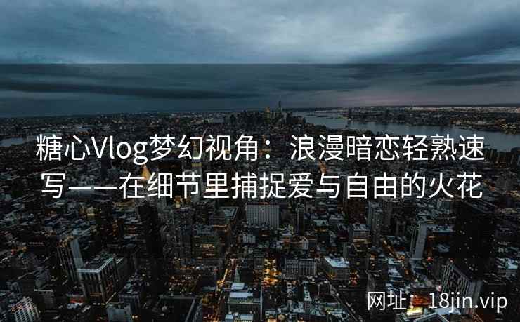 糖心Vlog梦幻视角：浪漫暗恋轻熟速写——在细节里捕捉爱与自由的火花