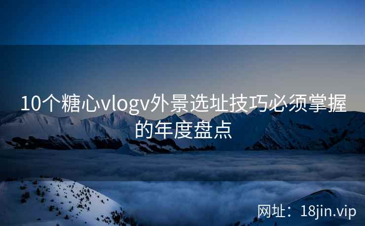 10个糖心vlogv外景选址技巧必须掌握的年度盘点