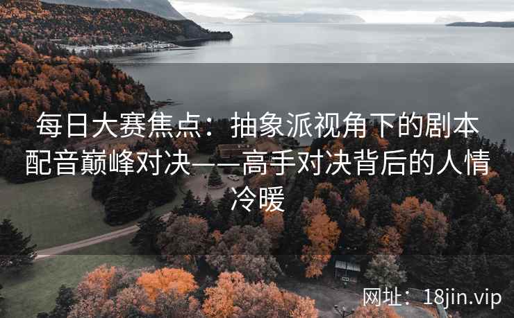 每日大赛焦点：抽象派视角下的剧本配音巅峰对决——高手对决背后的人情冷暖
