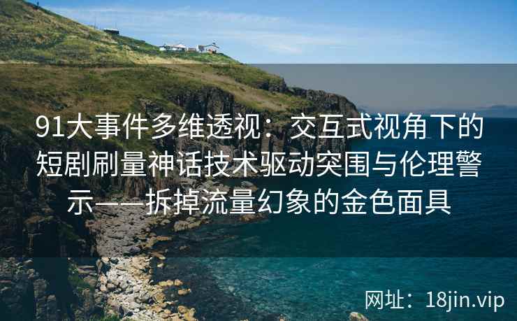 91大事件多维透视：交互式视角下的短剧刷量神话技术驱动突围与伦理警示——拆掉流量幻象的金色面具