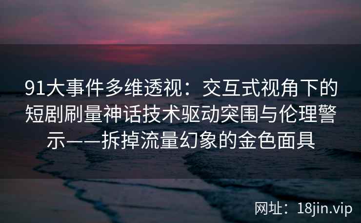 91大事件多维透视：交互式视角下的短剧刷量神话技术驱动突围与伦理警示——拆掉流量幻象的金色面具