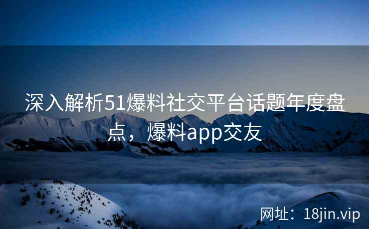 深入解析51爆料社交平台话题年度盘点，爆料app交友