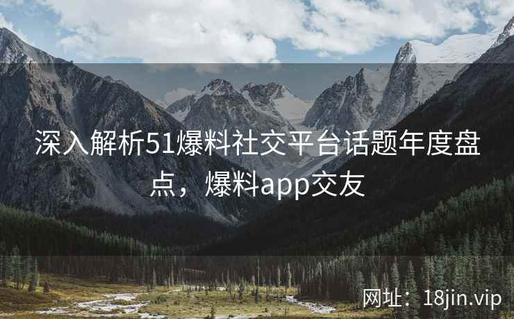 深入解析51爆料社交平台话题年度盘点，爆料app交友