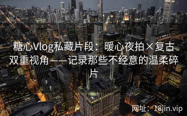 糖心Vlog私藏片段：暖心夜拍×复古双重视角——记录那些不经意的温柔碎片
