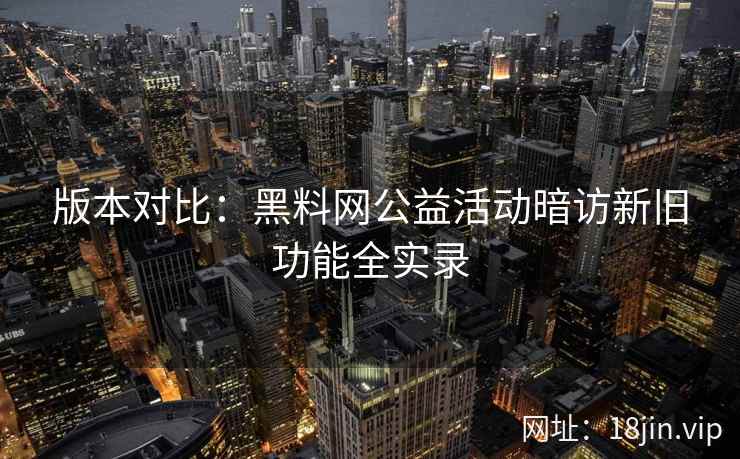 版本对比：黑料网公益活动暗访新旧功能全实录