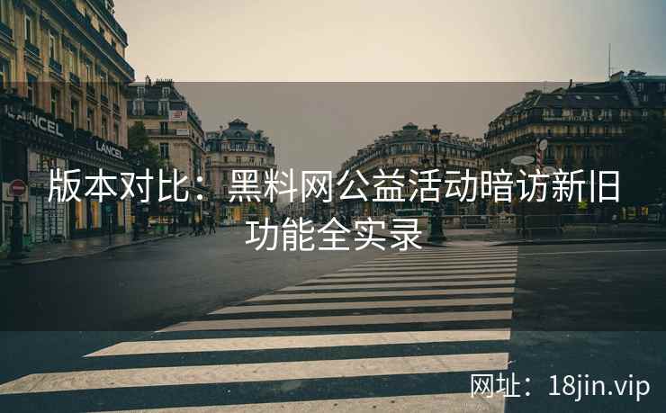 版本对比：黑料网公益活动暗访新旧功能全实录