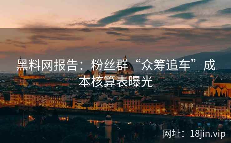 黑料网报告：粉丝群“众筹追车”成本核算表曝光