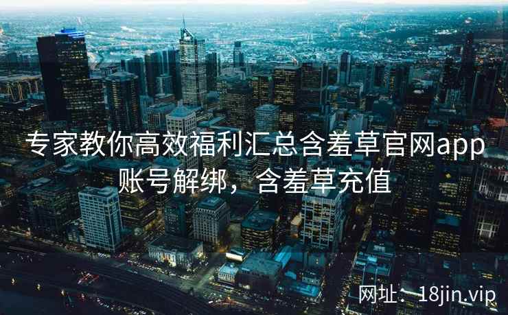 专家教你高效福利汇总含羞草官网app账号解绑，含羞草充值