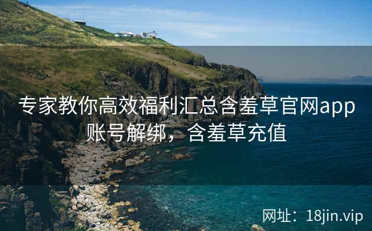 专家教你高效福利汇总含羞草官网app账号解绑，含羞草充值
