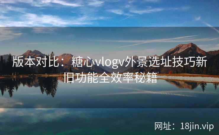 版本对比：糖心vlogv外景选址技巧新旧功能全效率秘籍
