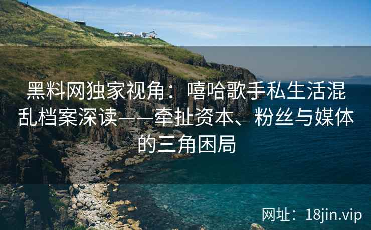黑料网独家视角：嘻哈歌手私生活混乱档案深读——牵扯资本、粉丝与媒体的三角困局