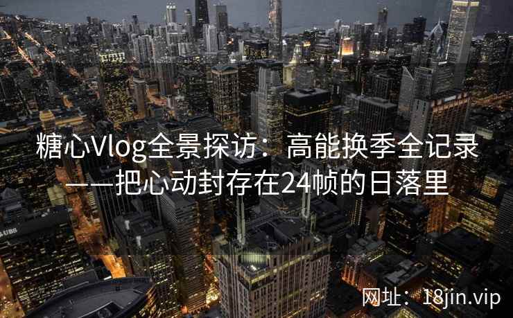 糖心Vlog全景探访：高能换季全记录——把心动封存在24帧的日落里