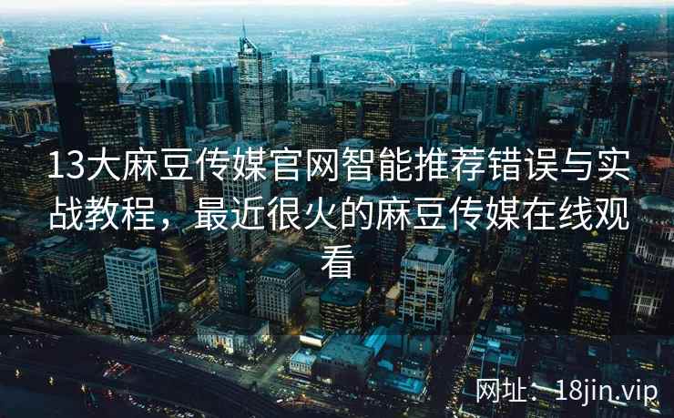 13大麻豆传媒官网智能推荐错误与实战教程，最近很火的麻豆传媒在线观看