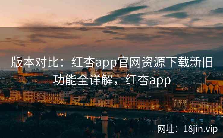 版本对比：红杏app官网资源下载新旧功能全详解，红杏app