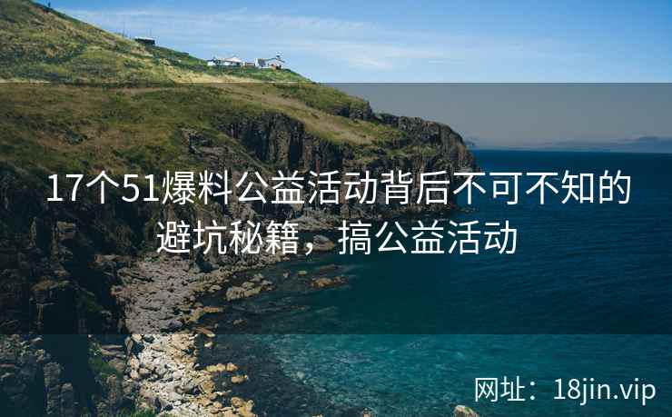 17个51爆料公益活动背后不可不知的避坑秘籍，搞公益活动