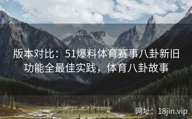 版本对比：51爆料体育赛事八卦新旧功能全最佳实践，体育八卦故事