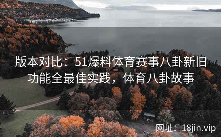 版本对比：51爆料体育赛事八卦新旧功能全最佳实践，体育八卦故事