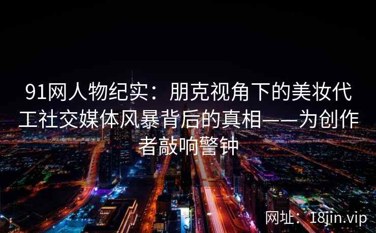 91网人物纪实：朋克视角下的美妆代工社交媒体风暴背后的真相——为创作者敲响警钟