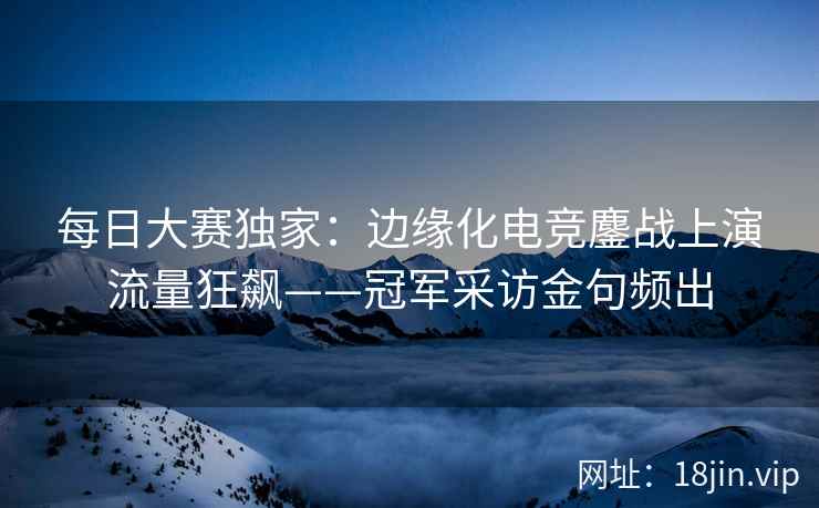 每日大赛独家：边缘化电竞鏖战上演流量狂飙——冠军采访金句频出